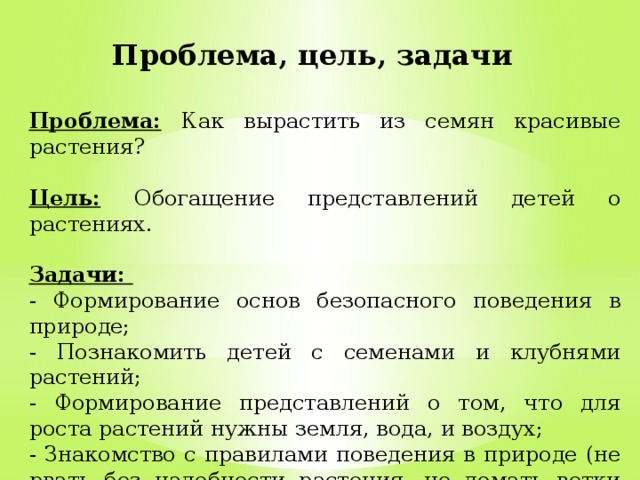 Проблема, цель, задачи Проблема:  Как вырастить из семян красивые растения?  Цель:  Обогащение представлений детей о растениях.  Задачи: - Формирование основ безопасного поведения в природе; - Познакомить детей с семенами и клубнями растений; - Формирование представлений о том, что для роста растений нужны земля, вода, и воздух; - Знакомство с правилами поведения в природе (не рвать без надобности растения, не ломать ветки деревьев, не сорить). 