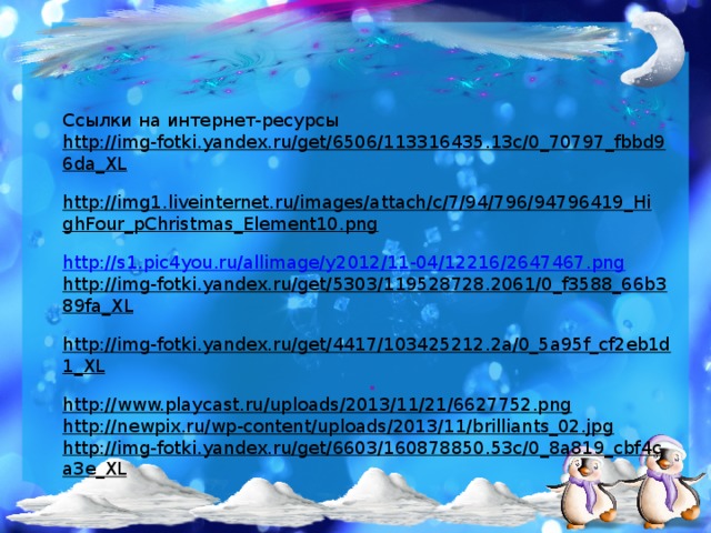Ссылки на интернет-ресурсы http://img-fotki.yandex.ru/get/6506/113316435.13c/0_70797_fbbd96da_XL  http://img1.liveinternet.ru/images/attach/c/7/94/796/94796419_HighFour_pChristmas_Element10.png  http://s1.pic4you.ru/allimage/y2012/11-04/12216/2647467.png http://img-fotki.yandex.ru/get/5303/119528728.2061/0_f3588_66b389fa_XL  http://img-fotki.yandex.ru/get/4417/103425212.2a/0_5a95f_cf2eb1d1_XL  http://www.playcast.ru/uploads/2013/11/21/6627752.png  http://newpix.ru/wp-content/uploads/2013/11/brilliants_02.jpg  http://img-fotki.yandex.ru/get/6603/160878850.53c/0_8a819_cbf4ca3e_XL  . 