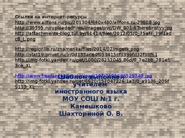 Ссылки на интернет-ресурсы http://www.allfons.ru/pic/201304/640x480/allfons.ru-23608.jpg  http://39595.ru/uploadedFiles/images/pvc/DW_801-6Tserebristyy.jpg  http://attachments-blog.tut.by/61414/files/2012/05/0_75af7_79f1adc8_L.png  http://regionlib.ru/znamenka/files/2014/02/mgetk.png  http://stat19.privet.ru/lr/0d133ace4f053415cf339bfd32f38f61  http://img-fotki.yandex.ru/get/5000/28257045.86d/0_7e2bb_781e53ce_XL  http://www.freelancejob.ru/upload/107/1105683529749.jpg http://img-fotki.yandex.ru/get/6620/157047226.1a3/0_a9136_206f9133_XL  Шаблон выполнен учителем иностранного языка МОУ СОШ №1 г. Камешково Шахториной О. В.