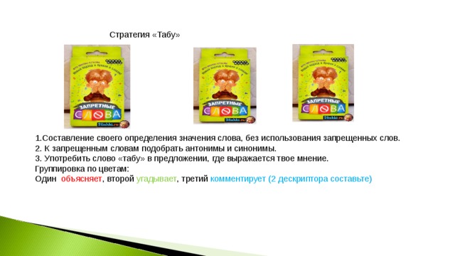 Стратегия «Табу» Карточки № 1 Друг близкий Подружиться Карточка №2 Карточка №3 Ссора Радость Ругань поссориться Чувство радостный 1.Составление своего определения значения слова, без использования запрещенных слов. 2. К запрещенным словам подобрать антонимы и синонимы. 3. Употребить слово «табу» в предложении, где выражается твое мнение. Группировка по цветам: Один объясняет , второй угадывает , третий комментирует (2 дескриптора составьте) 