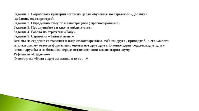 Задание 1. Разработать критерии согласно целям обучения+по стратегии «Добавка»  добавить один критерий Задание 2. Определить тему по иллюстрациям ( прогнозирование) Задание 3. Прослушайте загадку и найдите ответ Задание 4. Работа по стратегии «Табу» Задание 5. Стратегия «Тайный агент» Агенты на сердечке составляют в виде стихотворения о тайном друге , приводят 3 -4 его качеств и по алгоритму ответов формативно оценивают друг друга. В конце дарят сердечки друг другу  в знак дружбы и на большом сердце оставляют свои комментарии коучу. Рефлексия «Сердечко» Физминутка «Если с другом вышел в путь …» 