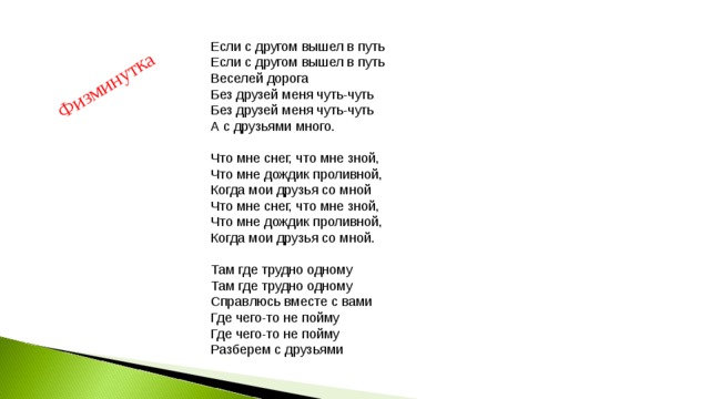 Физминутка Если с другом вышел в путь  Если с другом вышел в путь  Веселей дорога  Без друзей меня чуть-чуть  Без друзей меня чуть-чуть  А с друзьями много.   Что мне снег, что мне зной,  Что мне дождик проливной,  Когда мои друзья со мной  Что мне снег, что мне зной,  Что мне дождик проливной,  Когда мои друзья со мной.   Там где трудно одному  Там где трудно одному  Справлюсь вместе с вами  Где чего-то не пойму  Где чего-то не пойму  Разберем с друзьями 