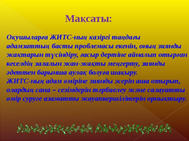 Мақсаты:  Оқушыларға ЖИТС-ның қазіргі таңдағы адамзаттың басты проблемасы екенін, оның зиянды жақтарын түсіндіру, ғасыр дертіне айналып отырған кеселдің залалын жан-жақты меңгерту, зиянды әдеттен барынша аулақ болуға шақыру. ЖИТС-ның адам өміріне зиянды әсерін аша отырып, олардың сана – сезімдерін тәрбиелеу және салауатты өмір суруге азаматты жауапкершілітерін орнықтыру. 