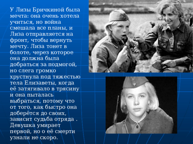 У Лизы Бричкиной была мечта: она очень хотела учиться, но война смешала все планы, и Лиза отправляется на фронт, чтобы вернуть мечту. Лиза тонет в болоте, через которое она должна была добраться за подмогой, но слега громко хрустнула под тяжестью тела Елизаветы, когда её затягивало в трясину и она пыталась выбраться, потому что от того, как быстро она доберётся до своих, зависит судьба отряда . Девушка умирает первой, но о её смерти узнали не скоро.    