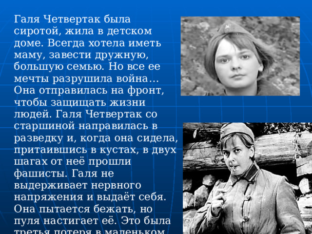 Галя Четвертак была сиротой, жила в детском доме. Всегда хотела иметь маму, завести дружную, большую семью. Но все ее мечты разрушила война… Она отправилась на фронт, чтобы защищать жизни людей. Галя Четвертак со старшиной направилась в разведку и, когда она сидела, притаившись в кустах, в двух шагах от неё прошли фашисты. Галя не выдерживает нервного напряжения и выдаёт себя. Она пытается бежать, но пуля настигает её. Это была третья потеря в маленьком отряде  