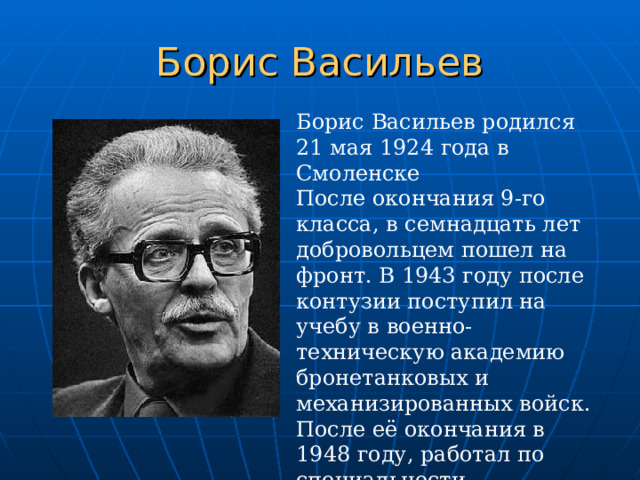 Борис Васильев Борис Васильев родился 21 мая 1924 года в Смоленске После окончания 9-го класса, в семнадцать лет добровольцем пошел на фронт. В 1943 году после контузии поступил на учебу в военно-техническую академию бронетанковых и механизированных войск. После её окончания в 1948 году, работал по специальности инженером-испытателем боевых машин. 