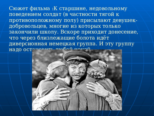 Сюжет фильма :К старшине, недовольному поведением солдат (в частности тягой к противоположному полу) присылают девушек-добровольцев, многие из которых только закончили школу. Вскоре приходит донесение, что через близлежащие болота идёт диверсионная немецкая группа. И эту группу надо остановить любой ценой.  