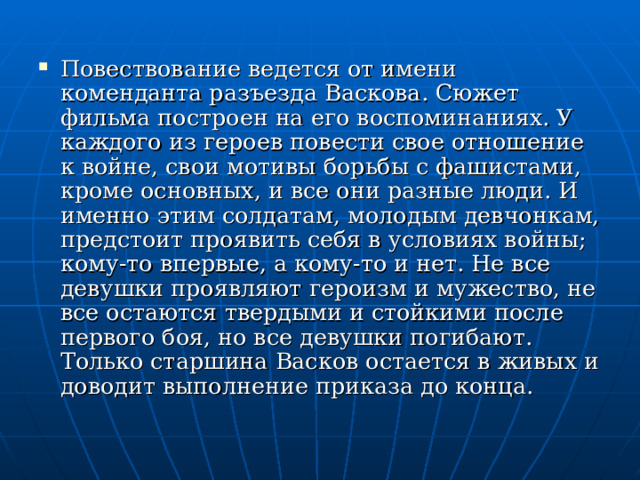 Повествование ведется от имени коменданта разъезда Васкова. Сюжет фильма построен на его воспоминаниях. У каждого из героев повести свое отношение к войне, свои мотивы борьбы с фашистами, кроме основных, и все они разные люди. И именно этим солдатам, молодым девчонкам, предстоит проявить себя в условиях войны; кому-то впервые, а кому-то и нет. Не все девушки проявляют героизм и мужество, не  все остаются твердыми и стойкими после первого боя, но все девушки погибают. Только старшина Васков остается в живых и доводит выполнение приказа до конца. 