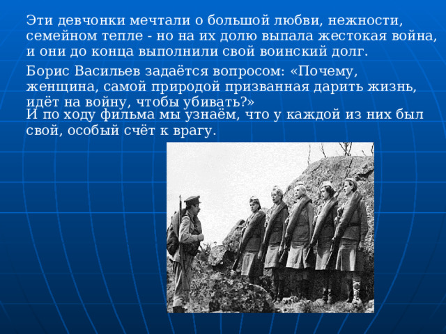 Эти девчонки мечтали о большой любви, нежности, семейном тепле - но на их долю выпала жестокая война, и они до конца выполнили свой воинский долг. Борис Васильев задаётся вопросом: «Почему, женщина, самой природой призванная дарить жизнь, идёт на войну, чтобы убивать?» И по ходу фильма мы узнаём, что у каждой из них был свой, особый счёт к врагу.  