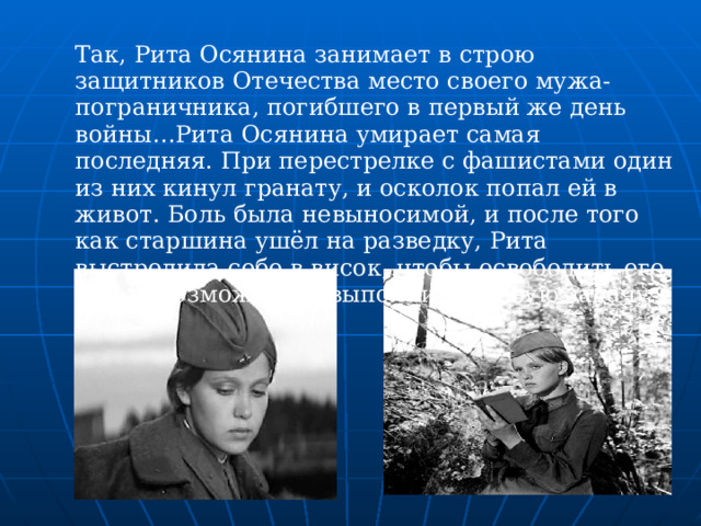 Так, Рита Осянина занимает в строю защитников Отечества место своего мужа-пограничника, погибшего в первый же день войны…Рита Осянина умирает самая последняя. При перестрелке с фашистами один из них кинул гранату, и осколок попал ей в живот. Боль была невыносимой, и после того как старшина ушёл на разведку, Рита выстрелила себе в висок, чтобы освободить его и дать возможность выполнить боевую задачу.  