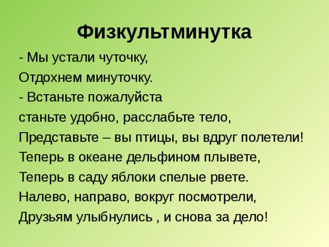 Физкультминутка - Мы устали чуточку, Отдохнем минуточку. - Встаньте пожалуйста станьте удобно, расслабьте тело, Представьте – вы птицы, вы вдруг полетели! Теперь в океане дельфином плывете, Теперь в саду яблоки спелые рвете. Налево, направо, вокруг посмотрели, Друзьям улыбнулись , и снова за дело! 