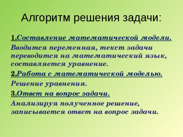 Алгоритм решения задачи: 1. Составление математической модели. Вводится переменная, текст задачи переводится на математический язык, составляется уравнение. 2. Работа с математической моделью. Решение уравнения. 3. Ответ на вопрос задачи. Анализируя полученное решение, записывается ответ на вопрос задачи.  