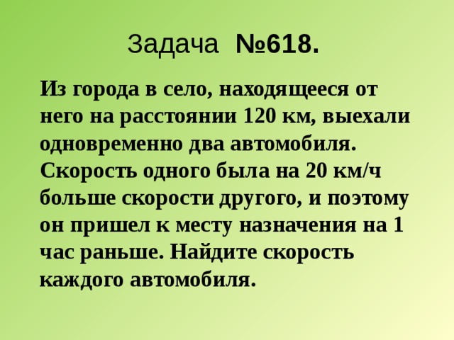 Задача №618. Из города в село, находящееся от него на расстоянии 120 км, выехали одновременно два автомобиля. Скорость одного была на 20 км/ч больше скорости другого, и поэтому он пришел к месту назначения на 1 час раньше. Найдите скорость каждого автомобиля. 