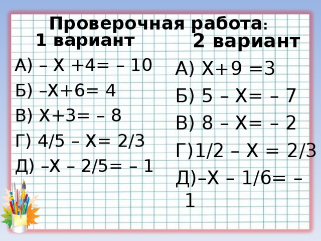 Проверочная работа : 2 вариант А) Х+9 =3 Б) 5 – Х= – 7 В) 8 – Х= – 2 Г)1 / 2 – Х = 2 / 3 Д)–Х – 1 / 6= – 1 2 вариант А) Х+9 =3 Б) 5 – Х= – 7 В) 8 – Х= – 2 Г)1 / 2 – Х = 2 / 3 Д)–Х – 1 / 6= – 1 1 вариант А) – Х +4= – 10 Б) –Х+6= 4 В) Х+3= – 8 Г) 4 / 5 – Х= 2 / 3 Д) –Х – 2 / 5= – 1  