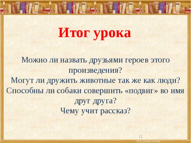 Итог урока Можно ли назвать друзьями героев этого произведения? Могут ли дружить животные так же как люди? Способны ли собаки совершить «подвиг» во имя друг друга? Чему учит рассказ?  