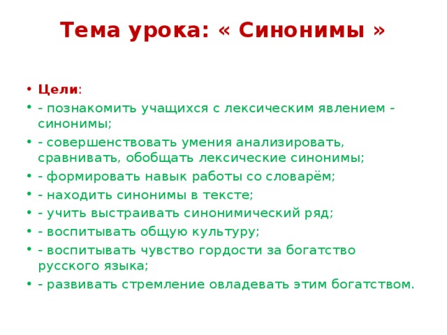 Тема урока: « Синонимы »   Цели : - познакомить учащихся с лексическим явлением - синонимы; - совершенствовать умения анализировать, сравнивать, обобщать лексические синонимы; - формировать навык работы со словарём; - находить синонимы в тексте; - учить выстраивать синонимический ряд; - воспитывать общую культуру; - воспитывать чувство гордости за богатство русского языка; - развивать стремление овладевать этим богатством. 