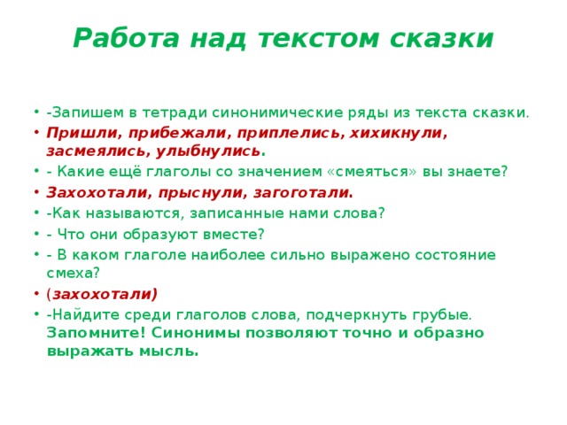 Работа над текстом сказки   -Запишем в тетради синонимические ряды из текста сказки. Пришли, прибежали, приплелись, хихикнули, засмеялись, улыбнулись . - Какие ещё глаголы со значением «смеяться» вы знаете? Захохотали, прыснули, загоготали. -Как называются, записанные нами слова? - Что они образуют вместе? - В каком глаголе наиболее сильно выражено состояние смеха? ( захохотали) -Найдите среди глаголов слова, подчеркнуть грубые. Запомните! Синонимы позволяют точно и образно выражать мысль. 