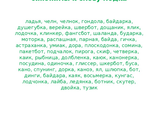         синонимы к слову лодка    ладья, челн, челнок, гондола, байдарка, душегубка, верейка, швербот, дощаник, ялик, лодочка, клинкер, фангсбот, шаланда, бударка, моторка, распашная, парная, байда, гичка, астраханка, умиак, дора, плоскодонка, сомина, пакетбот, подчалок, пирога, скиф, четверка, каик, рыбница, долбленка, каюк, канонерка, посудина, одиночка, глиссер, шкербот, буса, кано, спунинг, дорка, каноэ, ял, шлюпка, бот, динги, байдара, каяк, восьмерка, кунгас, лодчонка, лайба, ледянка, ботник, скутер, двойка, тузик   