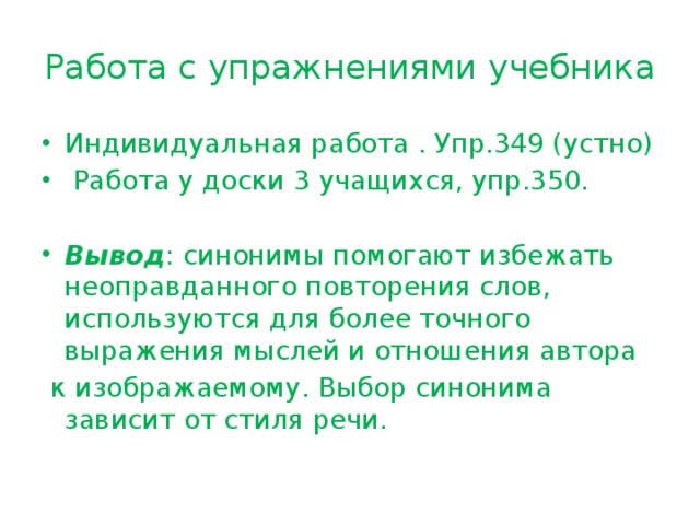 Работа с упражнениями учебника Индивидуальная работа . Упр.349 (устно)  Работа у доски 3 учащихся, упр.350. Вывод : синонимы помогают избежать неоправданного повторения слов, используются для более точного выражения мыслей и отношения автора  к изображаемому. Выбор синонима зависит от стиля речи. 