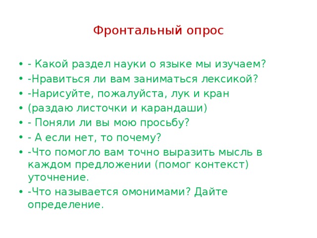 Фронтальный опрос - Какой раздел науки о языке мы изучаем? -Нравиться ли вам заниматься лексикой? -Нарисуйте, пожалуйста, лук и кран (раздаю листочки и карандаши) - Поняли ли вы мою просьбу? - А если нет, то почему? -Что помогло вам точно выразить мысль в каждом предложении (помог контекст) уточнение. -Что называется омонимами? Дайте определение. 