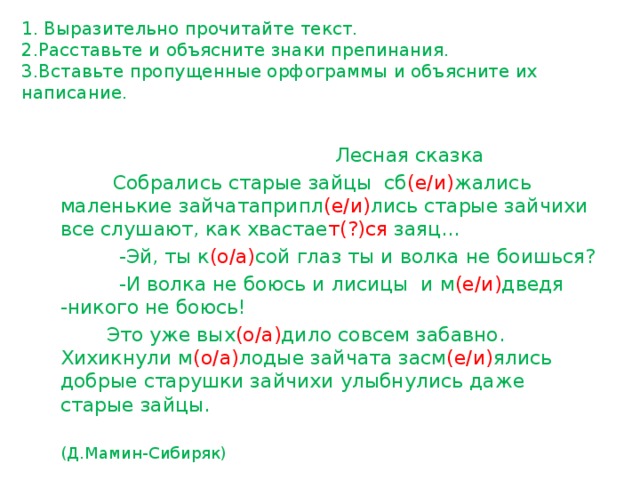 1. Выразительно прочитайте текст.  2.Расставьте и объясните знаки препинания.  3.Вставьте пропущенные орфограммы и объясните их написание.    Лесная сказка  Собрались старые зайцы сб (е/и) жались маленькие зайчатаприпл (е/и) лись старые зайчихи все слушают, как хвастае т(?)ся заяц…  -Эй, ты к (о/а) сой глаз ты и волка не боишься?  -И волка не боюсь и лисицы и м (е/и) дведя -никого не боюсь!  Это уже вых (о/а) дило совсем забавно. Хихикнули м (о/а) лодые зайчата засм (е/и) ялись добрые старушки зайчихи улыбнулись даже старые зайцы.  (Д.Мамин-Сибиряк) 