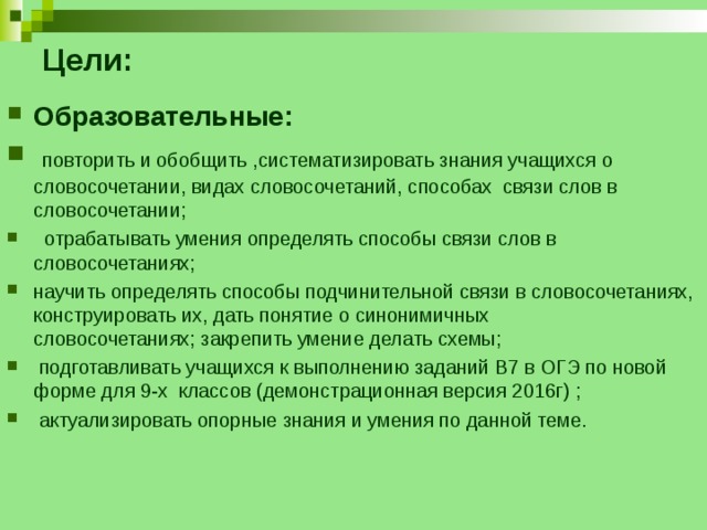 Цели:   Образовательные:  повторить и обобщить ,систематизировать знания учащихся о словосочетании, видах словосочетаний, способах связи слов в словосочетании;  отрабатывать умения определять способы связи слов в словосочетаниях; научить определять способы подчинительной связи в словосочетаниях, конструировать их, дать понятие о синонимичных словосочетаниях; закрепить умение делать схемы;  подготавливать учащихся к выполнению заданий В7 в ОГЭ по новой форме для 9-х классов (демонстрационная версия 2016г) ;  актуализировать опорные знания и умения по данной теме.      