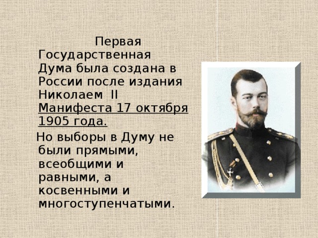  Первая Государственная Дума была создана в России после издания Николаем  II Манифеста 17 октября 1905 года.   Но выборы в Думу не были прямыми, всеобщими и равными, а косвенными и многоступенчатыми. 