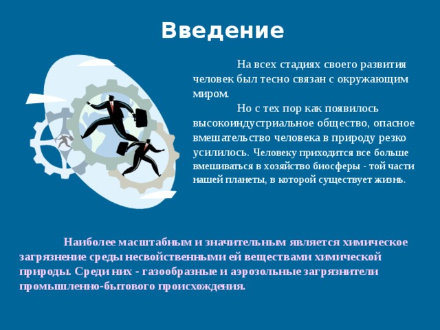 Введение  На всех стадиях своего развития человек был тесно связан с окружающим миром.   Но с тех пор как появилось высокоиндустриальное общество, опасное вмешательство человека в природу резко усилилось. Человеку приходится все больше вмешиваться в хозяйство биосферы - той части нашей планеты, в которой существует жизнь.  Наиболее масштабным и значительным является химическое загрязнение среды несвойственными ей веществами химической природы. Среди них - газообразные и аэрозольные загрязнители промышленно-бытового происхождения.   