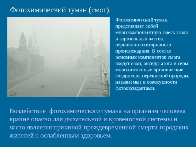 Фотохимический туман (смог). Фотохимический туман представляет собой многокомпонентную смесь газов и аэрозольных частиц первичного и вторичного происхождения. В состав основных компонентов смога входят озон, оксиды азота и серы, многочисленные органические соединения перекисной природы, называемые в совокупности фотооксидантами. Воздействие фотохимического тумана на организм человека крайне опасно для дыхательной и кровеносной системы и часто является причиной преждевременной смерти городских жителей с ослабленным здоровьем. 