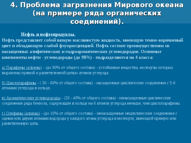 4. Проблема загрязнения Мирового океана (на примере ряда органических соединений).  Нефть и нефтепродукты. Нефть представляет собой вязкую маслянистую жидкость, имеющую темно-коричневый цвет и обладающую слабой флуорисценцией. Нефть состоит преимущественно из насыщенных алифвтических и гидроароматических углеводородов. Основные компоненты нефти - углеводороды (до 98%) - подразделяются на 4 класса: а) Парафины (алкены ) - (до 90% от общего состава) - устойчивые вещества, молекулы которых выражены прямой и разветвленной цепью атомов углерода. б) Циклопарафины - ( 30 - 60% от общего состава) - насыщенные циклические соединения с 5-6 атомами углерода в кольце. в) Ароматические углеводороды - (20 - 40% от общего состава) - ненасыщенные циклические соединения ряда бензола, содержащие в кольце на 6 атомов углерода меньше, чем циклопарафины. г) Олефины (алкены) - (до 10% от общего состава) - ненасыщенные нециклические соединения с одним или двумя атомами водорода у каждого атома углерода в молекуле, имеющей прямую или разветвленную цепь. 