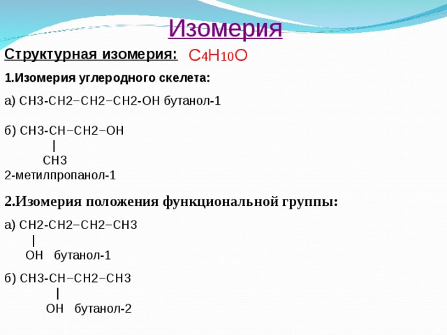 Изомерия С 4 Н 10 О Структурная изомерия: 1.Изомерия углеродного скелета: а) СН3-СН2−СН2 − СН2-ОН бутанол-1 б) СН3-СН−СН2−ОН    |   СН3 2-метилпропанол-1 2.Изомерия положения функциональной группы: а) СН2-СН2−СН2−СН 3  |  OH бутанол-1 б) СН3-СН−СН2−СН 3    |    OH бутанол-2 