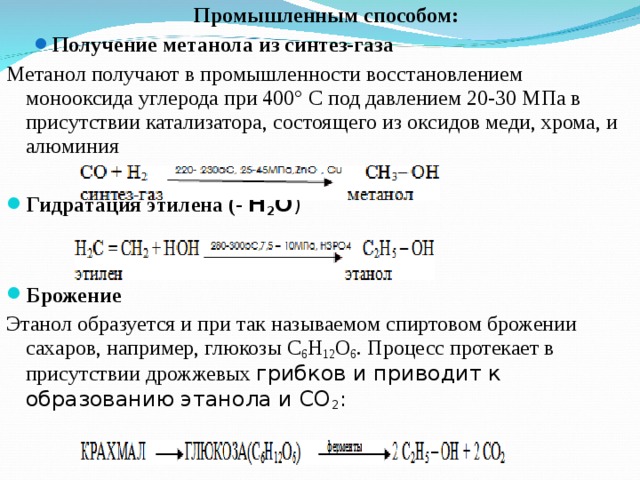 Промышленным способом: Промышленным способом: Получение метанола из синтез-газа Получение метанола из синтез-газа Метанол получают в промышленности восстановлением монооксида углерода при 400° С под давлением 20-30 МПа в присутствии катализатора, состоящего из оксидов меди, хрома, и алюминия Гидратация этилена (- Н 2 О )  Брожение Этанол образуется и при так называемом спиртовом брожении сахаров, например, глюкозы С 6 Н 12 О 6 . Процесс протекает в присутствии дрожжевых грибков и приводит к образованию этанола и СО 2 : 