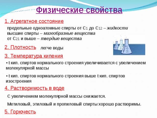 Физические свойства 1. Агрегатное состояние предельные одноатомные спирты от С 1 до С 12 – жидкости высшие спирты – мазеобразные вещества от С 21 и выше – твердые вещества 2. Плотность легче воды 3. Температура кипения •  t кип. спиртов нормального строения увеличивается с увеличением молекулярной массы • t кип. спиртов нормального строения выше t кип. спиртов изостроения 4. Растворимость в воде С увеличением молекулярной массы снижается. Метиловый, этиловый и пропиловый спирты хорошо растворимы. 5. Горючесть 