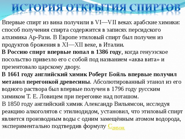 Впервые спирт из вина получили в VI—VII веках арабские химики: способ получения спирта содержится в записях персидского алхимика Ар-Рази. В Европе этиловый спирт был получен из продуктов брожения в XI—XII веке, в Италии. В Россию спирт впервые попал в 1386 году , когда генуэзское посольство привезло его с собой под названием «аква вита» и презентовало царскому двору. В 1661 году английский химик Роберт Бойль впервые получил метанол перегонкой древесины . Абсолютированный этанол из его водного раствора был впервые получен в 1796 году русским химиком Т. Е. Ловицем при перегонке над поташом. В 1850 году английский химик Александр Вильямсон, исследуя реакцию алкоголятов с этилиодидом, установил, что этиловый спирт является производным воды с одним замещённым атомом водорода, экспериментально подтвердив формулу C 2 H 5 OH. 