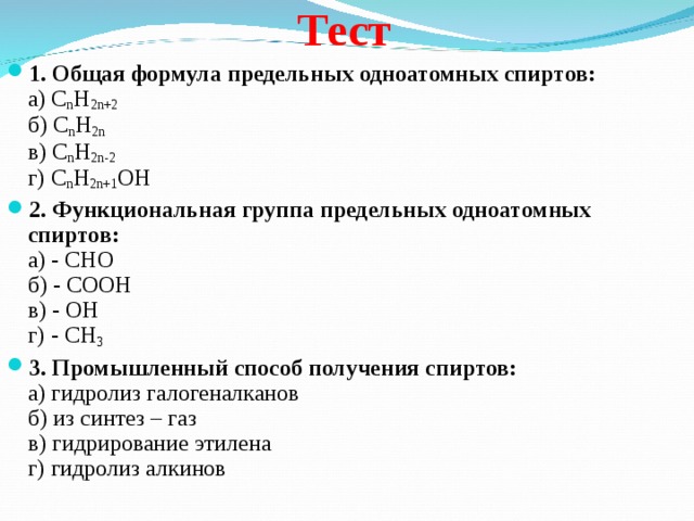 Тест 1. Общая формула предельных одноатомных спиртов:  а) C n H 2n+2    б) C n H 2n    в) C n H 2n-2  г) C n H 2n+1 OH 2. Функциональная группа предельных одноатомных спиртов:  а) - СНО   б) - СООН   в) - ОН   г) - СН 3 3. Промышленный способ получения спиртов:  а) гидролиз галогеналканов  б) из синтез – газ  в) гидрирование этилена  г) гидролиз алкинов 