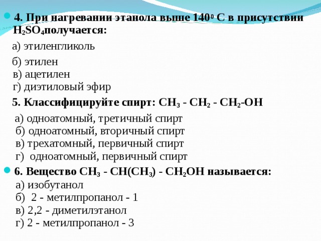 4. При нагревании этанола выше 140 0  C в присутствии Н 2 SO 4 получается:   а) этиленгликоль   б) этилен   в) ацетилен  г) диэтиловый эфир   5. Классифицируйте спирт: СН 3  - СН 2  - СН 2 -ОН   а) одноатомный, третичный спирт   б) одноатомный, вторичный спирт   в) трехатомный, первичный спирт  г)  одноатомный, первичный спирт 6. Вещество CH 3  - CH(СН 3 ) - CH 2 OH называется:     а) изобутанол   б)  2 - метилпропанол - 1    в) 2,2 - диметилэтанол   г) 2 - метилпропанол - 3  