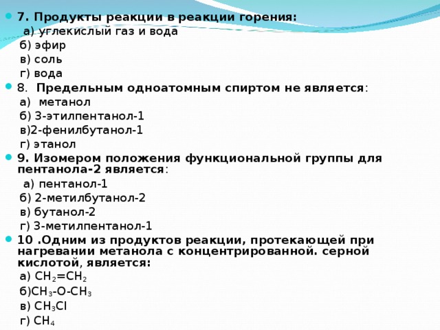 7. Продукты реакции в реакции горения:  а) углекислый газ и вода  б) эфир  в) соль  г) вода 8. Предельным одноатомным спиртом не является :  а) метанол  б) 3-этилпентанол-1   в)2-фенилбутанол-1  г) этанол 9. Изомером положения функциональной группы для пентанола-2 является :  а) пентанол-1  б) 2-метилбутанол-2  в) бутанол-2  г) 3-метилпентанол-1 10 .Одним из продуктов реакции, протекающей при нагревании метанола с концентрированной. серной кислотой , является:    а ) CH 2 =CH 2    б )CH 3 -O-CH 3    в ) CH 3 Cl   г ) CH 4 