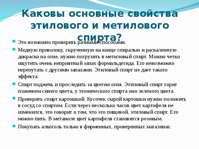 Это возможно проверить разными способами. Медную проволоку, скрученную на конце спиралью и раскаленную докрасна на огне, нужно погрузить в метиловый спирт. Можно четко ощутить очень неприятный запах формальдегида. Его невозможно перепутать с другими запахами. Этиловый спирт не дает такого эффекта. Спирт поджечь и проследить за цветом огня. Этиловый спирт горит пламенем синего цвета, у технического спирта оно зеленого цвета. Проверить спирт картошкой. Кусочек сырой картошки нужно положить в сосуд со спиртом. Если через несколько часов цвет картофеля не изменился, это говорит о том, что это пищевой, этиловый спирт. Его можно пить. В метаноле цвет картофеля становится розовым. Покупать алкоголь только в фирменных, проверенных магазинах.     Каковы основные свойства этилового и метилового спирта?    