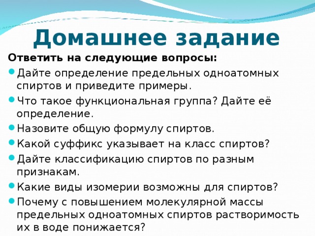 Домашнее задание Ответить на следующие вопросы: Дайте определение предельных одноатомных спиртов и приведите примеры. Что такое функциональная группа? Дайте её определение. Назовите общую формулу спиртов. Какой суффикс указывает на класс спиртов? Дайте классификацию спиртов по разным признакам. Какие виды изомерии возможны для спиртов? Почему с повышением молекулярной массы предельных одноатомных спиртов растворимость их в воде понижается?  