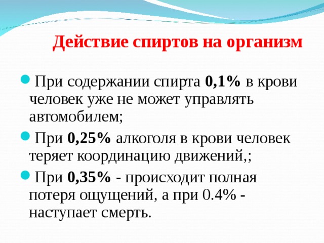  Действие спиртов на организм   При содержании спирта 0,1% в крови человек уже не может управлять автомобилем; При 0,25% алкоголя в крови человек теряет координацию движений,; При 0,35% - происходит полная потеря ощущений, а при 0.4% - наступает смерть.  