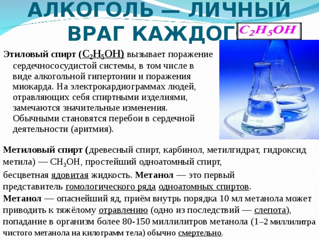 АЛКОГОЛЬ — ЛИЧНЫЙ ВРАГ КАЖДОГО Этиловый спирт ( C 2 H 5 OH) вызывает поражение сердечнососудистой системы, в том числе в виде алкогольной гипертонии и поражения миокарда. На электрокардиограммах людей, отравляющих себя спиртными изделиями, замечаются значительные изменения. Обычными становятся перебои в сердечной деятельности (аритмия).  Метиловый спирт ( древесный спирт, карбинол, метилгидрат, гидроксид метила) — CH 3 OH, простейший одноатомный спирт, бесцветная  ядовитая  жидкость. Метанол  — это первый представитель  гомологического ряда   одноатомных спиртов . Метанол  — опаснейший яд, приём внутрь порядка 10 мл метанола может приводить к тяжёлому  отравлению  (одно из последствий —  слепота ), попадание в организм более 80-150 миллилитров метанола (1 –2 миллилитра чистого метанола на килограмм тела) обычно  смертельно . 