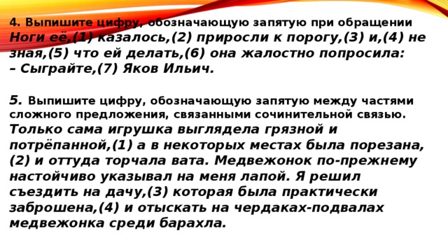 4. Выпишите цифру, обозначающую запятую при обращении Ноги её,(1) казалось,(2) приросли к порогу,(3) и,(4) не зная,(5) что ей делать,(6) она жалостно попросила: – Сыграйте,(7) Яков Ильич.  5. Выпишите цифру, обозначающую запятую между частями сложного предложения, связанными сочинительной связью. Только сама игрушка выглядела грязной и потрёпанной,(1) а в некоторых местах была порезана,(2) и оттуда торчала вата. Медвежонок по-прежнему настойчиво указывал на меня лапой. Я решил съездить на дачу,(3) которая была практически заброшена,(4) и отыскать на чердаках-подвалах медвежонка среди барахла.   