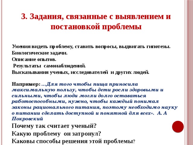 3. Задания, связанные с выявлением и постановкой проблемы Умения видеть проблему, ставить вопросы, выдвигать гипотезы. Биологические задачи. Описание опытов.  Результаты самонаблюдений. Высказывания ученых, исследователей и других людей. Например: …Для того чтобы пища приносила максимальную пользу, чтобы дети росли здоровыми и сильными, чтобы люди могли долго оставаться работоспособными, нужно, чтобы каждый понимал законы рационального питания, поэтому необходимо науку о питании сделать доступной и понятной для всех». А. А Покровский Почему так считает ученый? Какую проблему он затронул? Каковы способы решения этой проблемы ?