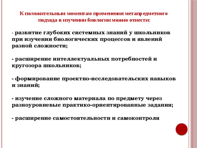 К положительным моментам применения метапредметного подхода в изучении биологии можно отнести: - развитие глубоких системных знаний у школьников при изучении биологических процессов и явлений разной сложности;   - расширение интеллектуальных потребностей и кругозора школьников;   - формирование проектно-исследовательских навыков и знаний;   - изучение сложного материала по предмету через разноуровневые практико-ориентированные задания;   - расширение самостоятельности и самоконтроля