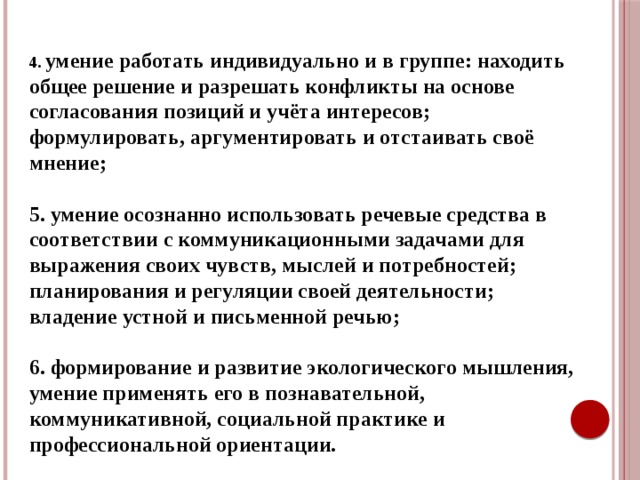 4. умение работать индивидуально и в группе: находить общее решение и разрешать конфликты на основе согласования позиций и учёта интересов; формулировать, аргументировать и отстаивать своё мнение;  5. умение осознанно использовать речевые средства в соответствии с коммуникационными задачами для выражения своих чувств, мыслей и потребностей; планирования и регуляции своей деятельности; владение устной и письменной речью;  6. формирование и развитие экологического мышления, умение применять его в познавательной, коммуникативной, социальной практике и профессиональной ориентации.