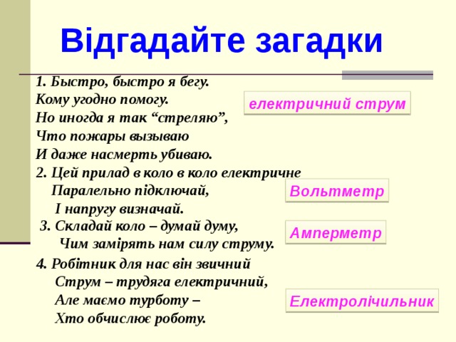 Відгадайте загадки 1. Быстро, быстро я бегу. Кому угодно помогу. Но иногда я так “стреляю”, Что пожары вызываю И даже насмерть убиваю. електричний струм 2. Цей прилад в коло в коло електричне  Паралельно підключай,  І напругу визначай. Вольтметр 3. Складай коло – думай думу,  Чим замірять нам силу струму.  Амперметр 4. Робітник для нас він звичний  Струм – трудяга електричний,  Але маємо турботу –  Хто обчислює роботу. Електролічильник
