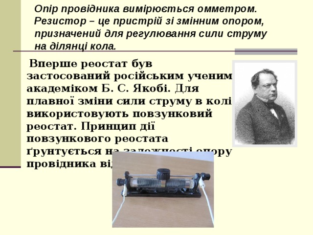 Опір провідника вимірюється омметром. Резистор – це пристрій зі змінним опором, призначений для регулювання сили струму на ділянці кола.  Вперше реостат був застосований російським ученим академіком Б. С. Якобі. Для плавної зміни сили струму в колі використовують повзунковий реостат. Принцип дії повзункового реостата ґрунтується на залежності опору провідника від його довжини.