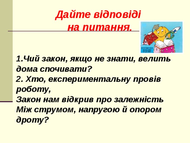 Дайте відповіді на питання.   1.Чий закон, якщо не знати, велить дома спочивати? 2. Хто, експериментальну провів роботу, Закон нам відкрив про залежність Між струмом, напругою й опором дроту?  