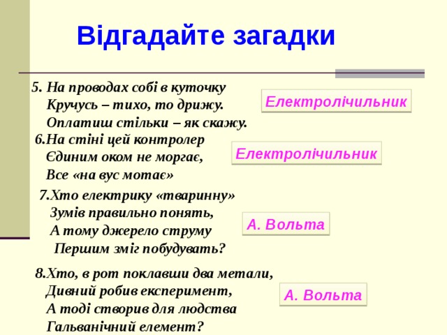Відгадайте загадки 5. На проводах собі в куточку  Кручусь – тихо, то дрижу.  Оплатиш стільки – як скажу. Електролічильник 6.На стіні цей контролер  Єдиним оком не моргає,  Все «на вус мотає» Електролічильник 7.Хто електрику «тваринну»  Зумів правильно понять,  А тому джерело струму  Першим зміг побудувать?  А. Вольта 8.Хто, в рот поклавши два метали,  Дивний робив експеримент,  А тоді створив для людства  Гальванічний елемент? А. Вольта