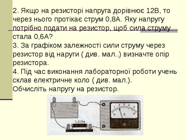 2. Якщо на резисторі напруга дорівнює 12В, то через нього протікає струм 0,8А. Яку напругу потрібно подати на резистор, щоб сила струму стала 0,6А? 3. За графіком залежності сили струму через резистор від наруги ( див. мал..) визначте опір резистора. 4. Під час виконання лабораторної роботи учень склав електричне коло ( див. мал.). Обчисліть напругу на резистор.